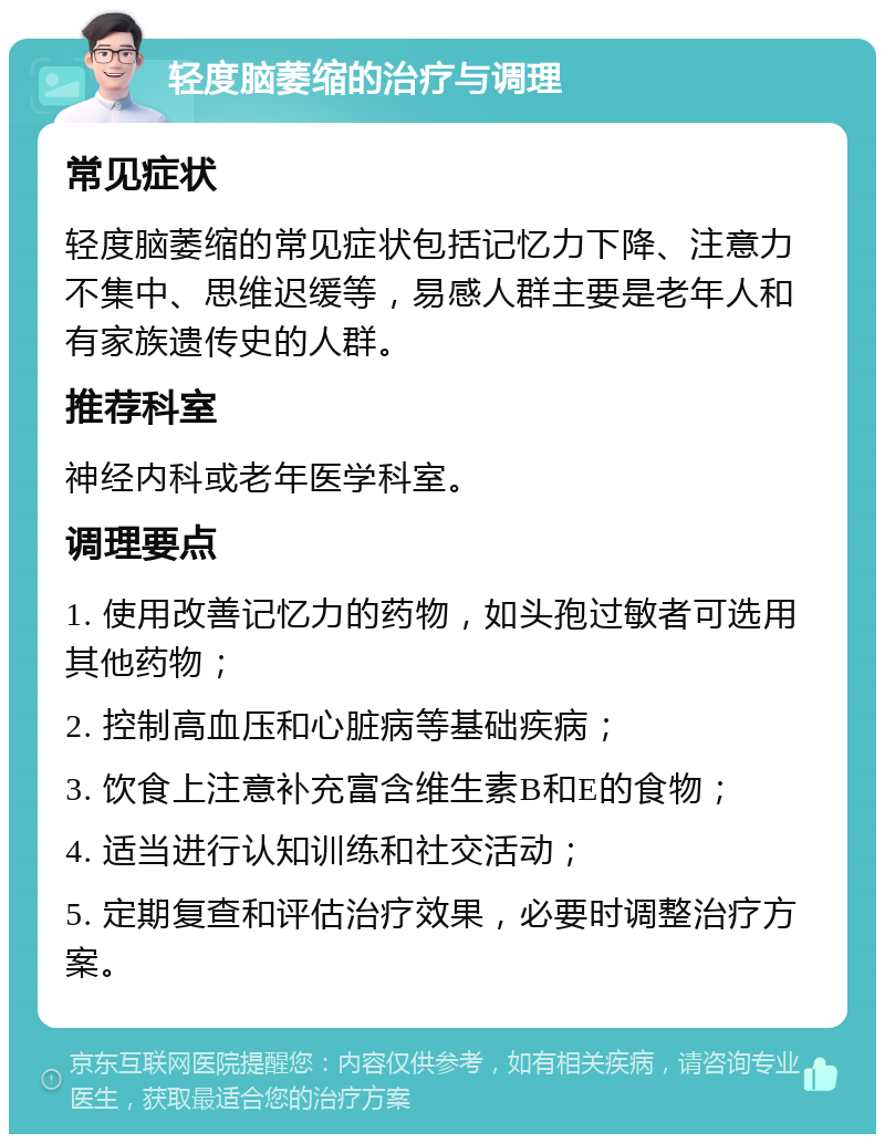 轻度脑萎缩的治疗与调理 常见症状 轻度脑萎缩的常见症状包括记忆力下降、注意力不集中、思维迟缓等，易感人群主要是老年人和有家族遗传史的人群。 推荐科室 神经内科或老年医学科室。 调理要点 1. 使用改善记忆力的药物，如头孢过敏者可选用其他药物； 2. 控制高血压和心脏病等基础疾病； 3. 饮食上注意补充富含维生素B和E的食物； 4. 适当进行认知训练和社交活动； 5. 定期复查和评估治疗效果，必要时调整治疗方案。