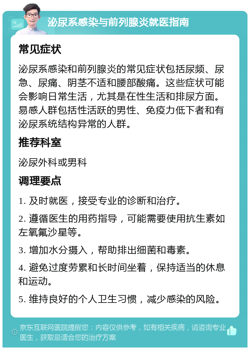 泌尿系感染与前列腺炎就医指南 常见症状 泌尿系感染和前列腺炎的常见症状包括尿频、尿急、尿痛、阴茎不适和腰部酸痛。这些症状可能会影响日常生活，尤其是在性生活和排尿方面。易感人群包括性活跃的男性、免疫力低下者和有泌尿系统结构异常的人群。 推荐科室 泌尿外科或男科 调理要点 1. 及时就医，接受专业的诊断和治疗。 2. 遵循医生的用药指导，可能需要使用抗生素如左氧氟沙星等。 3. 增加水分摄入，帮助排出细菌和毒素。 4. 避免过度劳累和长时间坐着，保持适当的休息和运动。 5. 维持良好的个人卫生习惯，减少感染的风险。