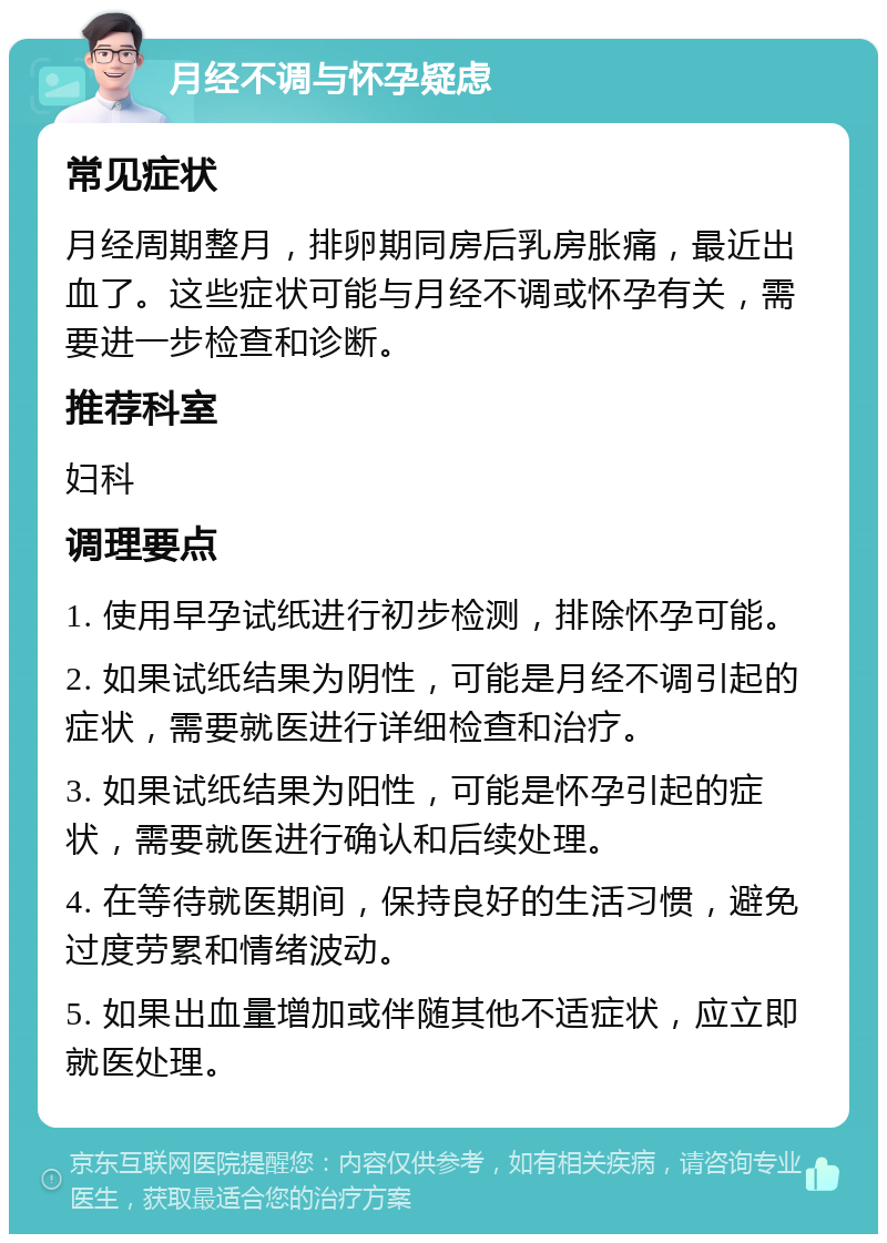 月经不调与怀孕疑虑 常见症状 月经周期整月，排卵期同房后乳房胀痛，最近出血了。这些症状可能与月经不调或怀孕有关，需要进一步检查和诊断。 推荐科室 妇科 调理要点 1. 使用早孕试纸进行初步检测，排除怀孕可能。 2. 如果试纸结果为阴性，可能是月经不调引起的症状，需要就医进行详细检查和治疗。 3. 如果试纸结果为阳性，可能是怀孕引起的症状，需要就医进行确认和后续处理。 4. 在等待就医期间，保持良好的生活习惯，避免过度劳累和情绪波动。 5. 如果出血量增加或伴随其他不适症状，应立即就医处理。