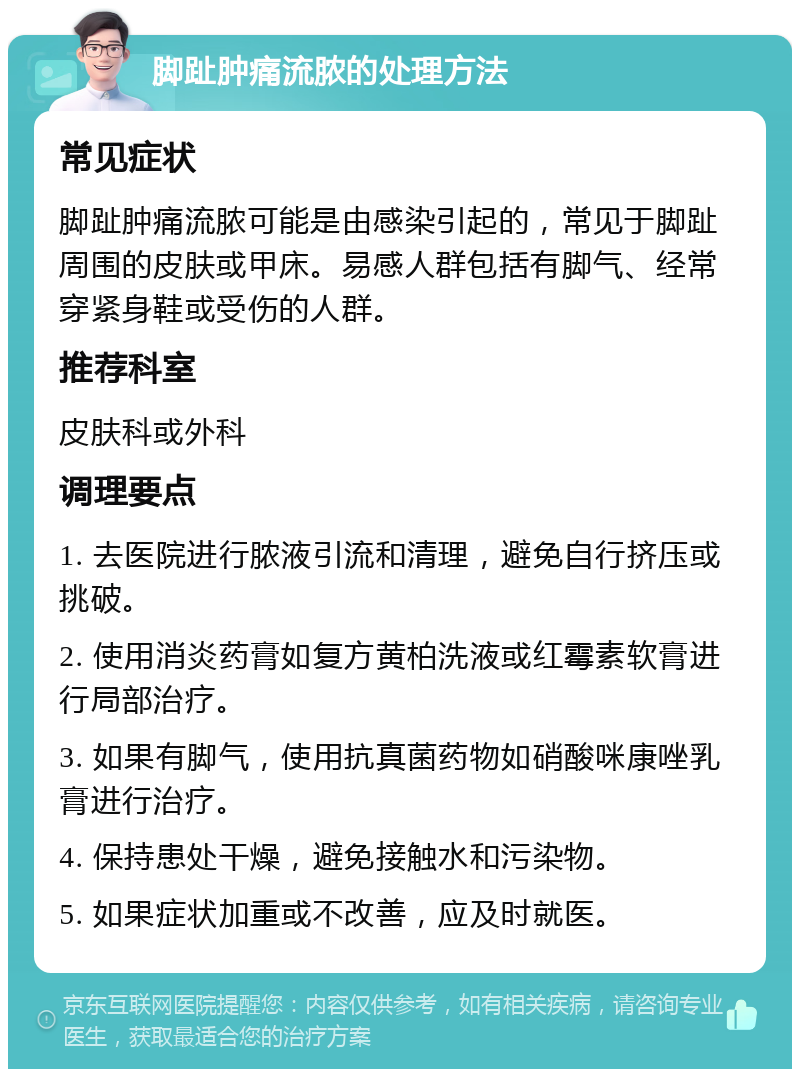 脚趾肿痛流脓的处理方法 常见症状 脚趾肿痛流脓可能是由感染引起的，常见于脚趾周围的皮肤或甲床。易感人群包括有脚气、经常穿紧身鞋或受伤的人群。 推荐科室 皮肤科或外科 调理要点 1. 去医院进行脓液引流和清理，避免自行挤压或挑破。 2. 使用消炎药膏如复方黄柏洗液或红霉素软膏进行局部治疗。 3. 如果有脚气，使用抗真菌药物如硝酸咪康唑乳膏进行治疗。 4. 保持患处干燥，避免接触水和污染物。 5. 如果症状加重或不改善，应及时就医。