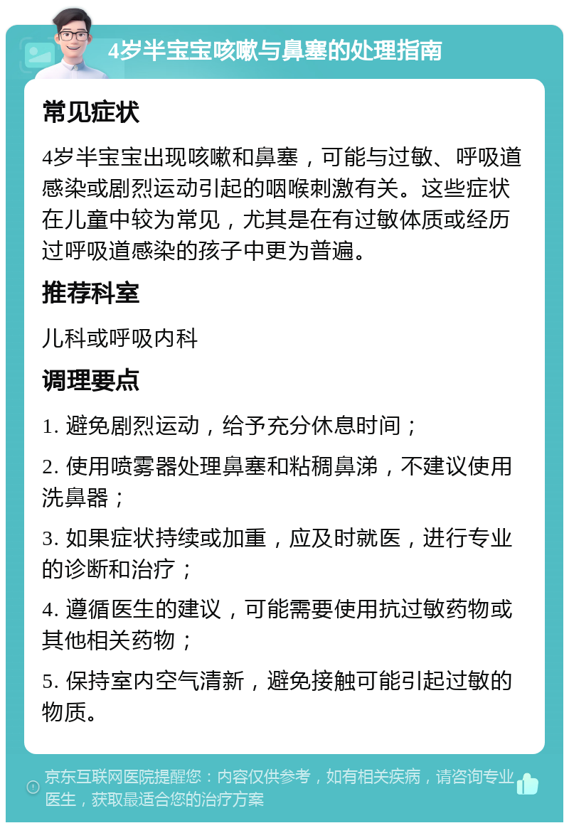 4岁半宝宝咳嗽与鼻塞的处理指南 常见症状 4岁半宝宝出现咳嗽和鼻塞，可能与过敏、呼吸道感染或剧烈运动引起的咽喉刺激有关。这些症状在儿童中较为常见，尤其是在有过敏体质或经历过呼吸道感染的孩子中更为普遍。 推荐科室 儿科或呼吸内科 调理要点 1. 避免剧烈运动，给予充分休息时间； 2. 使用喷雾器处理鼻塞和粘稠鼻涕，不建议使用洗鼻器； 3. 如果症状持续或加重，应及时就医，进行专业的诊断和治疗； 4. 遵循医生的建议，可能需要使用抗过敏药物或其他相关药物； 5. 保持室内空气清新，避免接触可能引起过敏的物质。