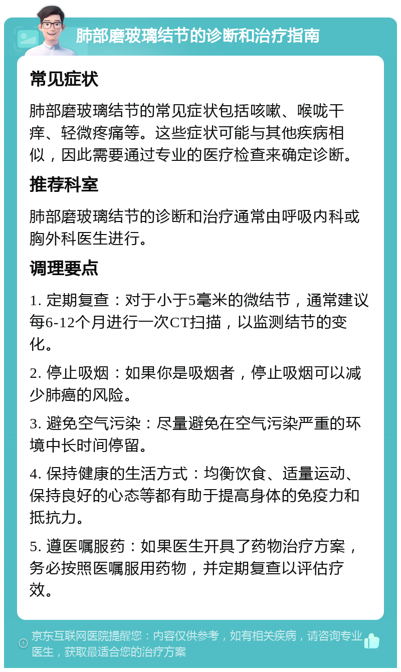 肺部磨玻璃结节的诊断和治疗指南 常见症状 肺部磨玻璃结节的常见症状包括咳嗽、喉咙干痒、轻微疼痛等。这些症状可能与其他疾病相似，因此需要通过专业的医疗检查来确定诊断。 推荐科室 肺部磨玻璃结节的诊断和治疗通常由呼吸内科或胸外科医生进行。 调理要点 1. 定期复查：对于小于5毫米的微结节，通常建议每6-12个月进行一次CT扫描，以监测结节的变化。 2. 停止吸烟：如果你是吸烟者，停止吸烟可以减少肺癌的风险。 3. 避免空气污染：尽量避免在空气污染严重的环境中长时间停留。 4. 保持健康的生活方式：均衡饮食、适量运动、保持良好的心态等都有助于提高身体的免疫力和抵抗力。 5. 遵医嘱服药：如果医生开具了药物治疗方案，务必按照医嘱服用药物，并定期复查以评估疗效。