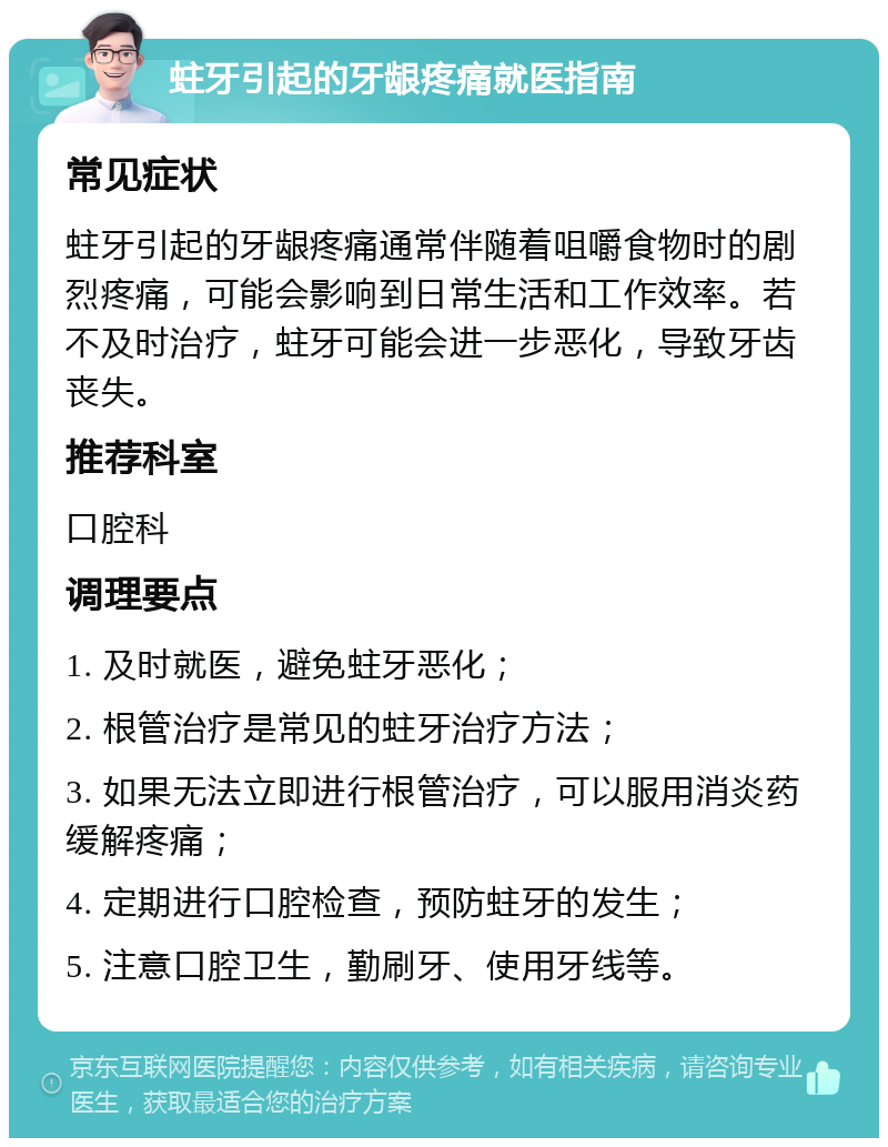 蛀牙引起的牙龈疼痛就医指南 常见症状 蛀牙引起的牙龈疼痛通常伴随着咀嚼食物时的剧烈疼痛，可能会影响到日常生活和工作效率。若不及时治疗，蛀牙可能会进一步恶化，导致牙齿丧失。 推荐科室 口腔科 调理要点 1. 及时就医，避免蛀牙恶化； 2. 根管治疗是常见的蛀牙治疗方法； 3. 如果无法立即进行根管治疗，可以服用消炎药缓解疼痛； 4. 定期进行口腔检查，预防蛀牙的发生； 5. 注意口腔卫生，勤刷牙、使用牙线等。