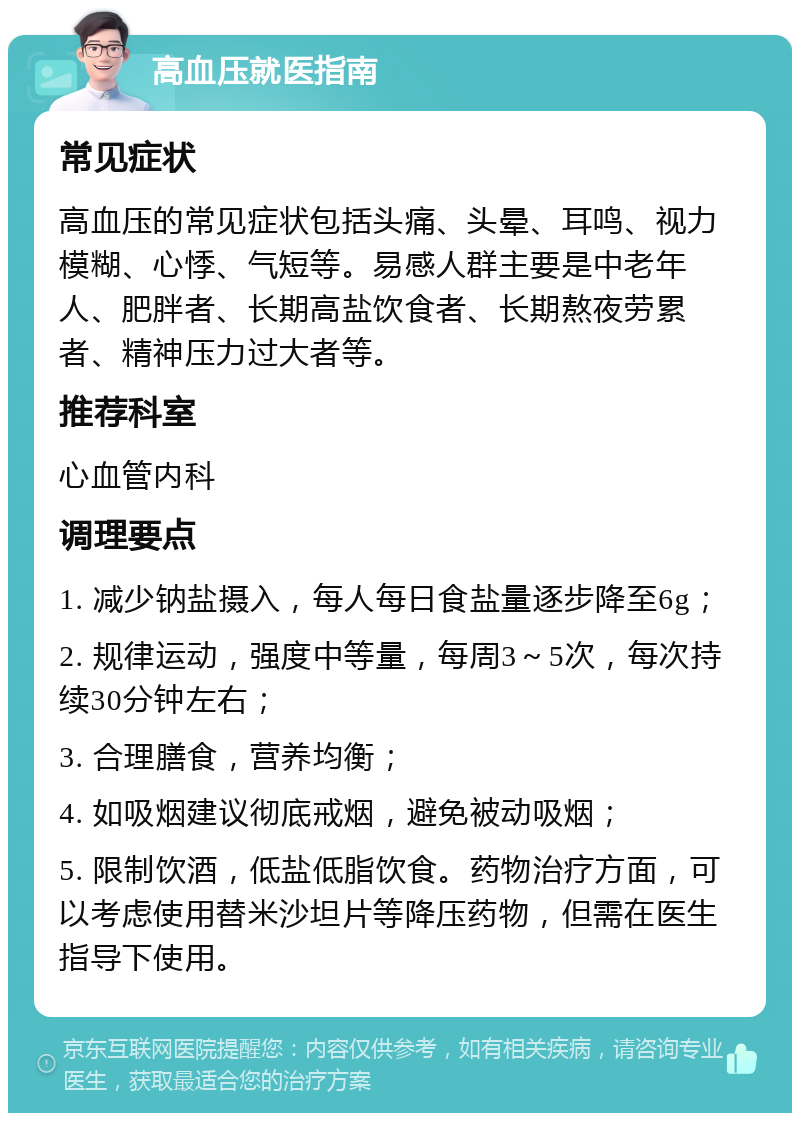 高血压就医指南 常见症状 高血压的常见症状包括头痛、头晕、耳鸣、视力模糊、心悸、气短等。易感人群主要是中老年人、肥胖者、长期高盐饮食者、长期熬夜劳累者、精神压力过大者等。 推荐科室 心血管内科 调理要点 1. 减少钠盐摄入，每人每日食盐量逐步降至6g； 2. 规律运动，强度中等量，每周3～5次，每次持续30分钟左右； 3. 合理膳食，营养均衡； 4. 如吸烟建议彻底戒烟，避免被动吸烟； 5. 限制饮酒，低盐低脂饮食。药物治疗方面，可以考虑使用替米沙坦片等降压药物，但需在医生指导下使用。