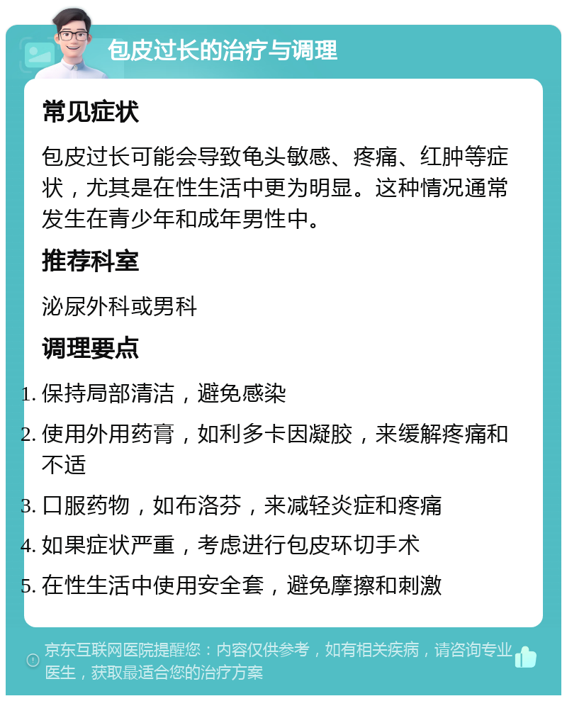 包皮过长的治疗与调理 常见症状 包皮过长可能会导致龟头敏感、疼痛、红肿等症状，尤其是在性生活中更为明显。这种情况通常发生在青少年和成年男性中。 推荐科室 泌尿外科或男科 调理要点 保持局部清洁，避免感染 使用外用药膏，如利多卡因凝胶，来缓解疼痛和不适 口服药物，如布洛芬，来减轻炎症和疼痛 如果症状严重，考虑进行包皮环切手术 在性生活中使用安全套，避免摩擦和刺激