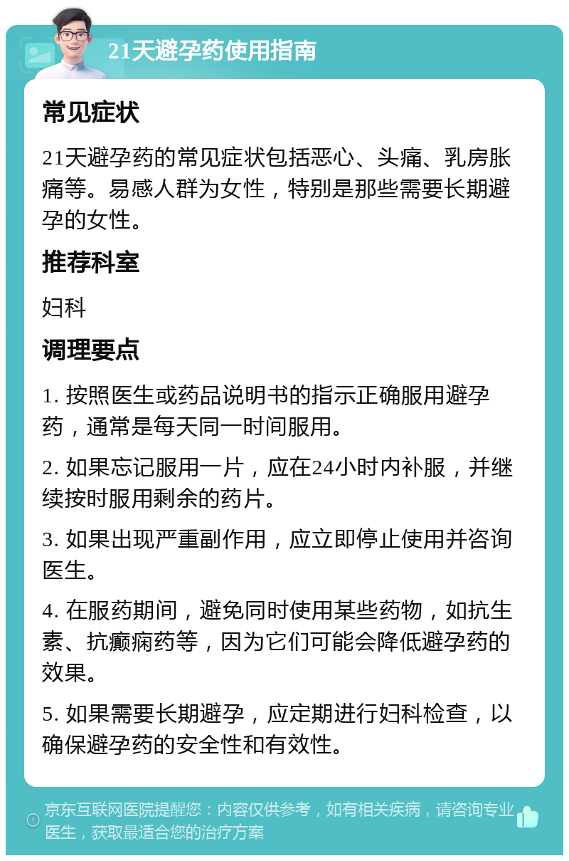 21天避孕药使用指南 常见症状 21天避孕药的常见症状包括恶心、头痛、乳房胀痛等。易感人群为女性，特别是那些需要长期避孕的女性。 推荐科室 妇科 调理要点 1. 按照医生或药品说明书的指示正确服用避孕药，通常是每天同一时间服用。 2. 如果忘记服用一片，应在24小时内补服，并继续按时服用剩余的药片。 3. 如果出现严重副作用，应立即停止使用并咨询医生。 4. 在服药期间，避免同时使用某些药物，如抗生素、抗癫痫药等，因为它们可能会降低避孕药的效果。 5. 如果需要长期避孕，应定期进行妇科检查，以确保避孕药的安全性和有效性。