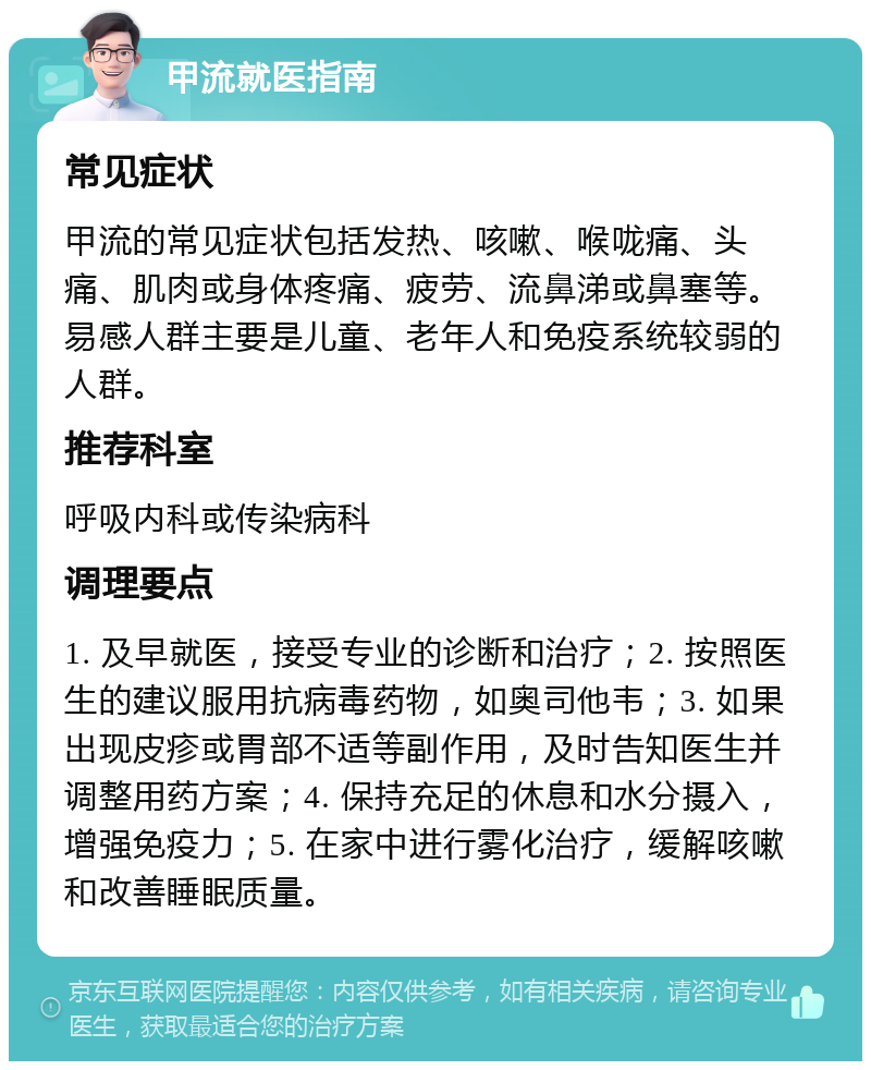 甲流就医指南 常见症状 甲流的常见症状包括发热、咳嗽、喉咙痛、头痛、肌肉或身体疼痛、疲劳、流鼻涕或鼻塞等。易感人群主要是儿童、老年人和免疫系统较弱的人群。 推荐科室 呼吸内科或传染病科 调理要点 1. 及早就医，接受专业的诊断和治疗；2. 按照医生的建议服用抗病毒药物，如奥司他韦；3. 如果出现皮疹或胃部不适等副作用，及时告知医生并调整用药方案；4. 保持充足的休息和水分摄入，增强免疫力；5. 在家中进行雾化治疗，缓解咳嗽和改善睡眠质量。