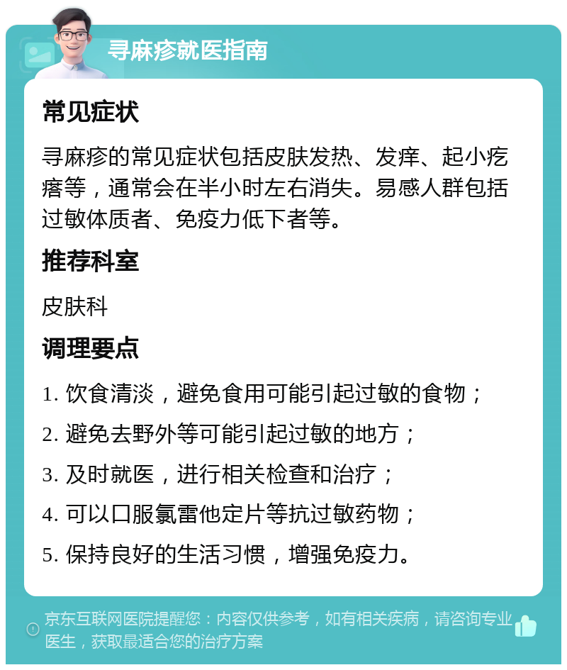 寻麻疹就医指南 常见症状 寻麻疹的常见症状包括皮肤发热、发痒、起小疙瘩等，通常会在半小时左右消失。易感人群包括过敏体质者、免疫力低下者等。 推荐科室 皮肤科 调理要点 1. 饮食清淡，避免食用可能引起过敏的食物； 2. 避免去野外等可能引起过敏的地方； 3. 及时就医，进行相关检查和治疗； 4. 可以口服氯雷他定片等抗过敏药物； 5. 保持良好的生活习惯，增强免疫力。