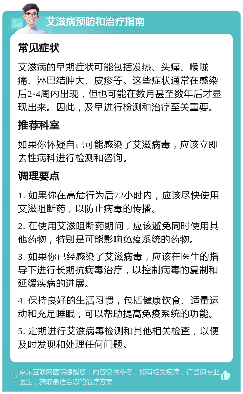 艾滋病预防和治疗指南 常见症状 艾滋病的早期症状可能包括发热、头痛、喉咙痛、淋巴结肿大、皮疹等。这些症状通常在感染后2-4周内出现，但也可能在数月甚至数年后才显现出来。因此，及早进行检测和治疗至关重要。 推荐科室 如果你怀疑自己可能感染了艾滋病毒，应该立即去性病科进行检测和咨询。 调理要点 1. 如果你在高危行为后72小时内，应该尽快使用艾滋阻断药，以防止病毒的传播。 2. 在使用艾滋阻断药期间，应该避免同时使用其他药物，特别是可能影响免疫系统的药物。 3. 如果你已经感染了艾滋病毒，应该在医生的指导下进行长期抗病毒治疗，以控制病毒的复制和延缓疾病的进展。 4. 保持良好的生活习惯，包括健康饮食、适量运动和充足睡眠，可以帮助提高免疫系统的功能。 5. 定期进行艾滋病毒检测和其他相关检查，以便及时发现和处理任何问题。