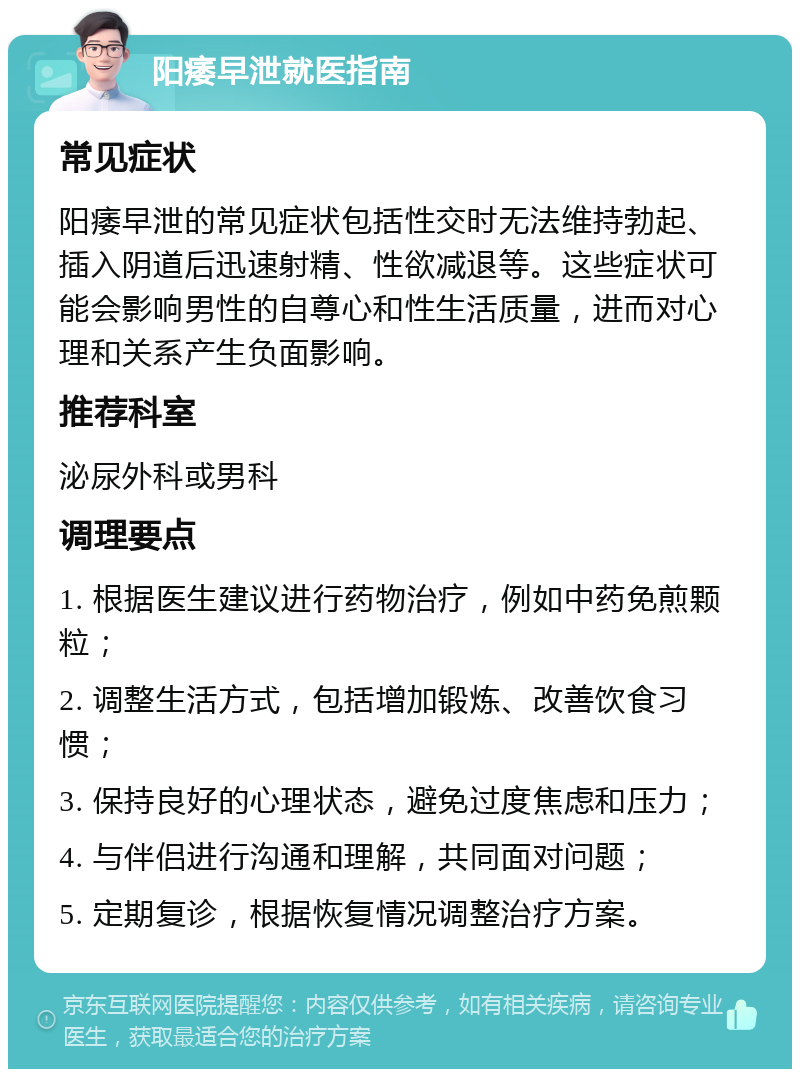 阳痿早泄就医指南 常见症状 阳痿早泄的常见症状包括性交时无法维持勃起、插入阴道后迅速射精、性欲减退等。这些症状可能会影响男性的自尊心和性生活质量，进而对心理和关系产生负面影响。 推荐科室 泌尿外科或男科 调理要点 1. 根据医生建议进行药物治疗，例如中药免煎颗粒； 2. 调整生活方式，包括增加锻炼、改善饮食习惯； 3. 保持良好的心理状态，避免过度焦虑和压力； 4. 与伴侣进行沟通和理解，共同面对问题； 5. 定期复诊，根据恢复情况调整治疗方案。