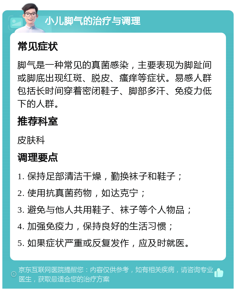 小儿脚气的治疗与调理 常见症状 脚气是一种常见的真菌感染，主要表现为脚趾间或脚底出现红斑、脱皮、瘙痒等症状。易感人群包括长时间穿着密闭鞋子、脚部多汗、免疫力低下的人群。 推荐科室 皮肤科 调理要点 1. 保持足部清洁干燥，勤换袜子和鞋子； 2. 使用抗真菌药物，如达克宁； 3. 避免与他人共用鞋子、袜子等个人物品； 4. 加强免疫力，保持良好的生活习惯； 5. 如果症状严重或反复发作，应及时就医。