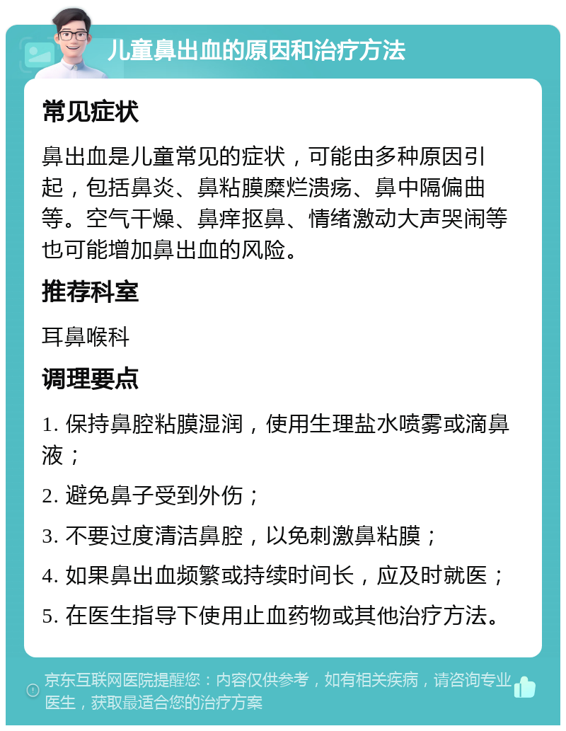 儿童鼻出血的原因和治疗方法 常见症状 鼻出血是儿童常见的症状，可能由多种原因引起，包括鼻炎、鼻粘膜糜烂溃疡、鼻中隔偏曲等。空气干燥、鼻痒抠鼻、情绪激动大声哭闹等也可能增加鼻出血的风险。 推荐科室 耳鼻喉科 调理要点 1. 保持鼻腔粘膜湿润，使用生理盐水喷雾或滴鼻液； 2. 避免鼻子受到外伤； 3. 不要过度清洁鼻腔，以免刺激鼻粘膜； 4. 如果鼻出血频繁或持续时间长，应及时就医； 5. 在医生指导下使用止血药物或其他治疗方法。