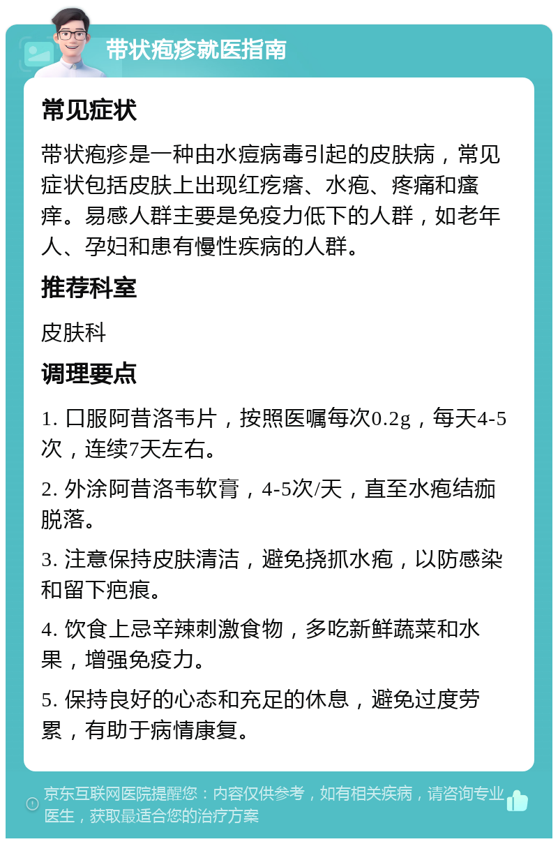 带状疱疹就医指南 常见症状 带状疱疹是一种由水痘病毒引起的皮肤病，常见症状包括皮肤上出现红疙瘩、水疱、疼痛和瘙痒。易感人群主要是免疫力低下的人群，如老年人、孕妇和患有慢性疾病的人群。 推荐科室 皮肤科 调理要点 1. 口服阿昔洛韦片，按照医嘱每次0.2g，每天4-5次，连续7天左右。 2. 外涂阿昔洛韦软膏，4-5次/天，直至水疱结痂脱落。 3. 注意保持皮肤清洁，避免挠抓水疱，以防感染和留下疤痕。 4. 饮食上忌辛辣刺激食物，多吃新鲜蔬菜和水果，增强免疫力。 5. 保持良好的心态和充足的休息，避免过度劳累，有助于病情康复。