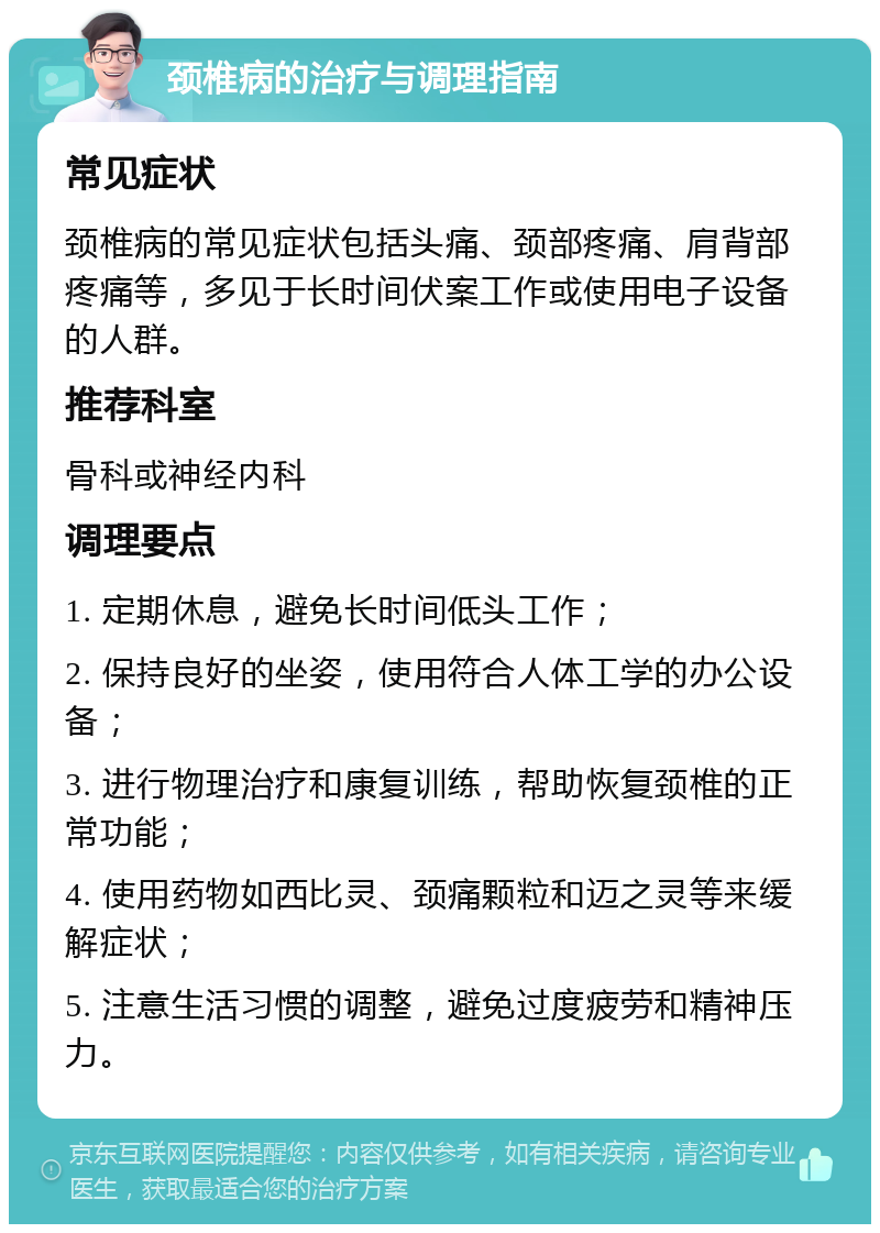 颈椎病的治疗与调理指南 常见症状 颈椎病的常见症状包括头痛、颈部疼痛、肩背部疼痛等，多见于长时间伏案工作或使用电子设备的人群。 推荐科室 骨科或神经内科 调理要点 1. 定期休息，避免长时间低头工作； 2. 保持良好的坐姿，使用符合人体工学的办公设备； 3. 进行物理治疗和康复训练，帮助恢复颈椎的正常功能； 4. 使用药物如西比灵、颈痛颗粒和迈之灵等来缓解症状； 5. 注意生活习惯的调整，避免过度疲劳和精神压力。