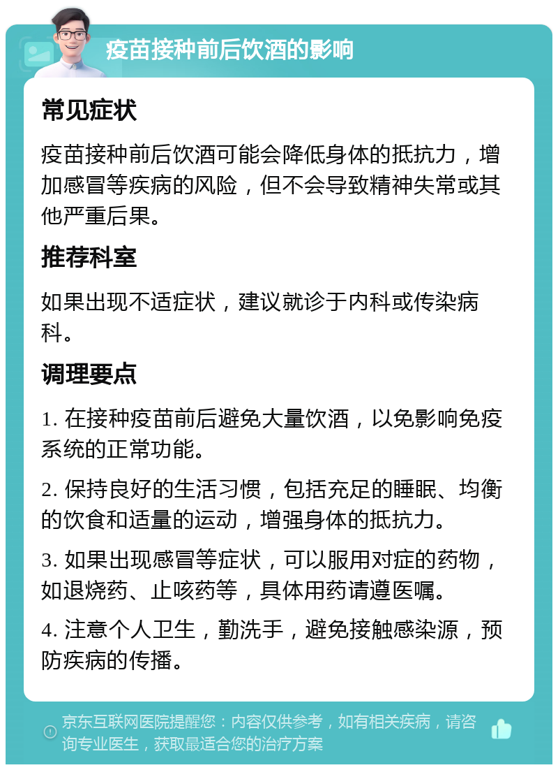 疫苗接种前后饮酒的影响 常见症状 疫苗接种前后饮酒可能会降低身体的抵抗力，增加感冒等疾病的风险，但不会导致精神失常或其他严重后果。 推荐科室 如果出现不适症状，建议就诊于内科或传染病科。 调理要点 1. 在接种疫苗前后避免大量饮酒，以免影响免疫系统的正常功能。 2. 保持良好的生活习惯，包括充足的睡眠、均衡的饮食和适量的运动，增强身体的抵抗力。 3. 如果出现感冒等症状，可以服用对症的药物，如退烧药、止咳药等，具体用药请遵医嘱。 4. 注意个人卫生，勤洗手，避免接触感染源，预防疾病的传播。