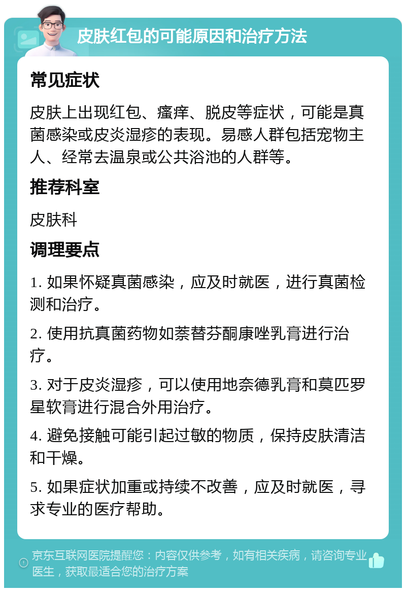 皮肤红包的可能原因和治疗方法 常见症状 皮肤上出现红包、瘙痒、脱皮等症状，可能是真菌感染或皮炎湿疹的表现。易感人群包括宠物主人、经常去温泉或公共浴池的人群等。 推荐科室 皮肤科 调理要点 1. 如果怀疑真菌感染，应及时就医，进行真菌检测和治疗。 2. 使用抗真菌药物如萘替芬酮康唑乳膏进行治疗。 3. 对于皮炎湿疹，可以使用地奈德乳膏和莫匹罗星软膏进行混合外用治疗。 4. 避免接触可能引起过敏的物质，保持皮肤清洁和干燥。 5. 如果症状加重或持续不改善，应及时就医，寻求专业的医疗帮助。