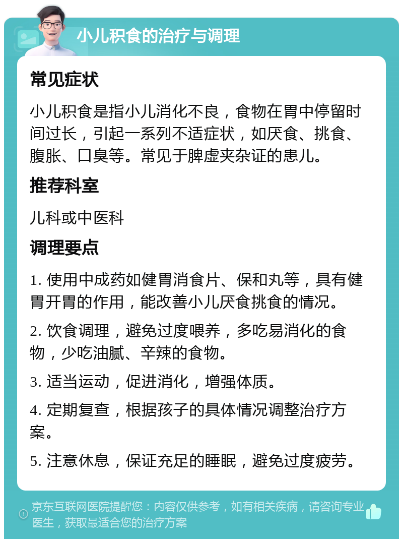 小儿积食的治疗与调理 常见症状 小儿积食是指小儿消化不良，食物在胃中停留时间过长，引起一系列不适症状，如厌食、挑食、腹胀、口臭等。常见于脾虚夹杂证的患儿。 推荐科室 儿科或中医科 调理要点 1. 使用中成药如健胃消食片、保和丸等，具有健胃开胃的作用，能改善小儿厌食挑食的情况。 2. 饮食调理，避免过度喂养，多吃易消化的食物，少吃油腻、辛辣的食物。 3. 适当运动，促进消化，增强体质。 4. 定期复查，根据孩子的具体情况调整治疗方案。 5. 注意休息，保证充足的睡眠，避免过度疲劳。