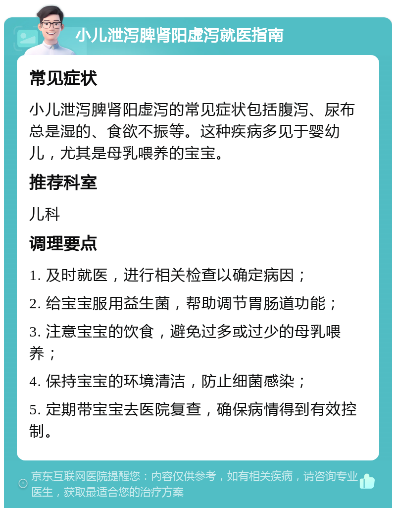 小儿泄泻脾肾阳虚泻就医指南 常见症状 小儿泄泻脾肾阳虚泻的常见症状包括腹泻、尿布总是湿的、食欲不振等。这种疾病多见于婴幼儿，尤其是母乳喂养的宝宝。 推荐科室 儿科 调理要点 1. 及时就医，进行相关检查以确定病因； 2. 给宝宝服用益生菌，帮助调节胃肠道功能； 3. 注意宝宝的饮食，避免过多或过少的母乳喂养； 4. 保持宝宝的环境清洁，防止细菌感染； 5. 定期带宝宝去医院复查，确保病情得到有效控制。