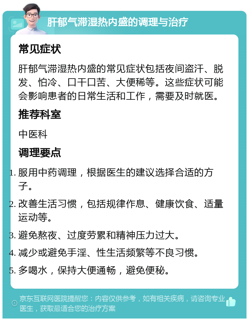 肝郁气滞湿热内盛的调理与治疗 常见症状 肝郁气滞湿热内盛的常见症状包括夜间盗汗、脱发、怕冷、口干口苦、大便稀等。这些症状可能会影响患者的日常生活和工作，需要及时就医。 推荐科室 中医科 调理要点 服用中药调理，根据医生的建议选择合适的方子。 改善生活习惯，包括规律作息、健康饮食、适量运动等。 避免熬夜、过度劳累和精神压力过大。 减少或避免手淫、性生活频繁等不良习惯。 多喝水，保持大便通畅，避免便秘。