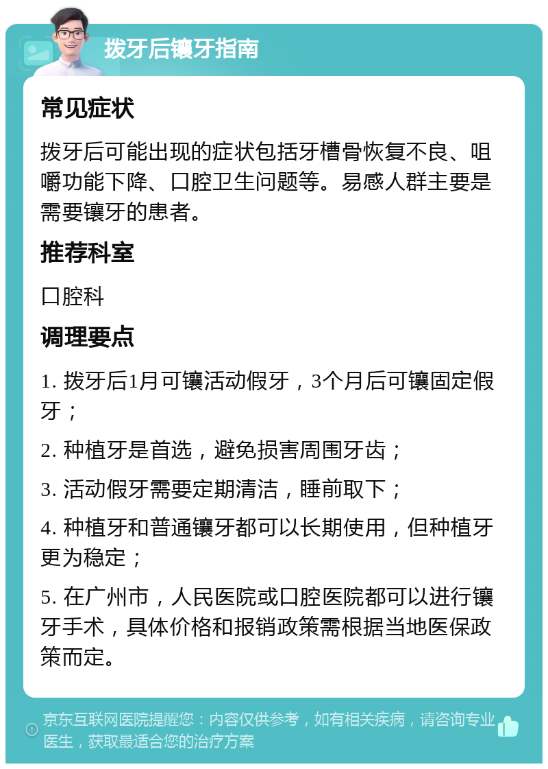 拨牙后镶牙指南 常见症状 拨牙后可能出现的症状包括牙槽骨恢复不良、咀嚼功能下降、口腔卫生问题等。易感人群主要是需要镶牙的患者。 推荐科室 口腔科 调理要点 1. 拨牙后1月可镶活动假牙，3个月后可镶固定假牙； 2. 种植牙是首选，避免损害周围牙齿； 3. 活动假牙需要定期清洁，睡前取下； 4. 种植牙和普通镶牙都可以长期使用，但种植牙更为稳定； 5. 在广州市，人民医院或口腔医院都可以进行镶牙手术，具体价格和报销政策需根据当地医保政策而定。