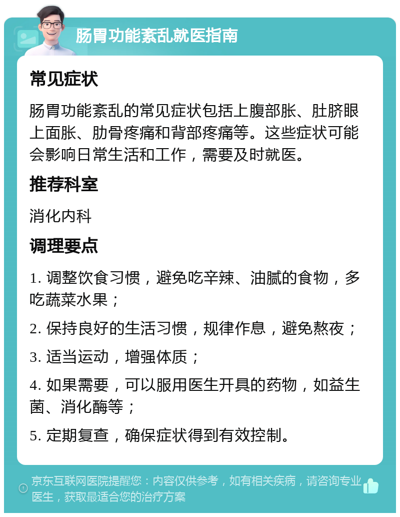 肠胃功能紊乱就医指南 常见症状 肠胃功能紊乱的常见症状包括上腹部胀、肚脐眼上面胀、肋骨疼痛和背部疼痛等。这些症状可能会影响日常生活和工作，需要及时就医。 推荐科室 消化内科 调理要点 1. 调整饮食习惯，避免吃辛辣、油腻的食物，多吃蔬菜水果； 2. 保持良好的生活习惯，规律作息，避免熬夜； 3. 适当运动，增强体质； 4. 如果需要，可以服用医生开具的药物，如益生菌、消化酶等； 5. 定期复查，确保症状得到有效控制。