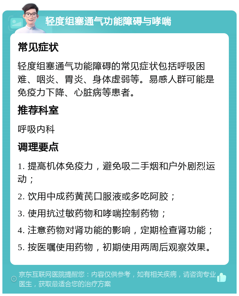 轻度组塞通气功能障碍与哮喘 常见症状 轻度组塞通气功能障碍的常见症状包括呼吸困难、咽炎、胃炎、身体虚弱等。易感人群可能是免疫力下降、心脏病等患者。 推荐科室 呼吸内科 调理要点 1. 提高机体免疫力，避免吸二手烟和户外剧烈运动； 2. 饮用中成药黄芪口服液或多吃阿胶； 3. 使用抗过敏药物和哮喘控制药物； 4. 注意药物对肾功能的影响，定期检查肾功能； 5. 按医嘱使用药物，初期使用两周后观察效果。