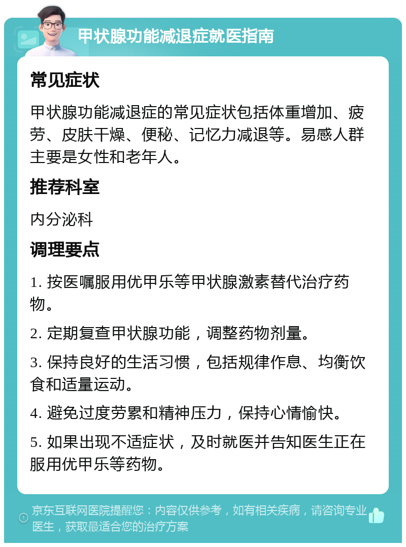 甲状腺功能减退症就医指南 常见症状 甲状腺功能减退症的常见症状包括体重增加、疲劳、皮肤干燥、便秘、记忆力减退等。易感人群主要是女性和老年人。 推荐科室 内分泌科 调理要点 1. 按医嘱服用优甲乐等甲状腺激素替代治疗药物。 2. 定期复查甲状腺功能，调整药物剂量。 3. 保持良好的生活习惯，包括规律作息、均衡饮食和适量运动。 4. 避免过度劳累和精神压力，保持心情愉快。 5. 如果出现不适症状，及时就医并告知医生正在服用优甲乐等药物。