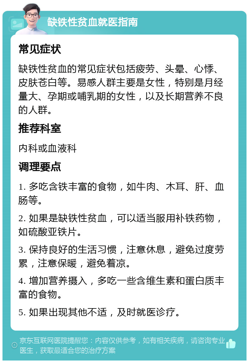 缺铁性贫血就医指南 常见症状 缺铁性贫血的常见症状包括疲劳、头晕、心悸、皮肤苍白等。易感人群主要是女性，特别是月经量大、孕期或哺乳期的女性，以及长期营养不良的人群。 推荐科室 内科或血液科 调理要点 1. 多吃含铁丰富的食物，如牛肉、木耳、肝、血肠等。 2. 如果是缺铁性贫血，可以适当服用补铁药物，如硫酸亚铁片。 3. 保持良好的生活习惯，注意休息，避免过度劳累，注意保暖，避免着凉。 4. 增加营养摄入，多吃一些含维生素和蛋白质丰富的食物。 5. 如果出现其他不适，及时就医诊疗。