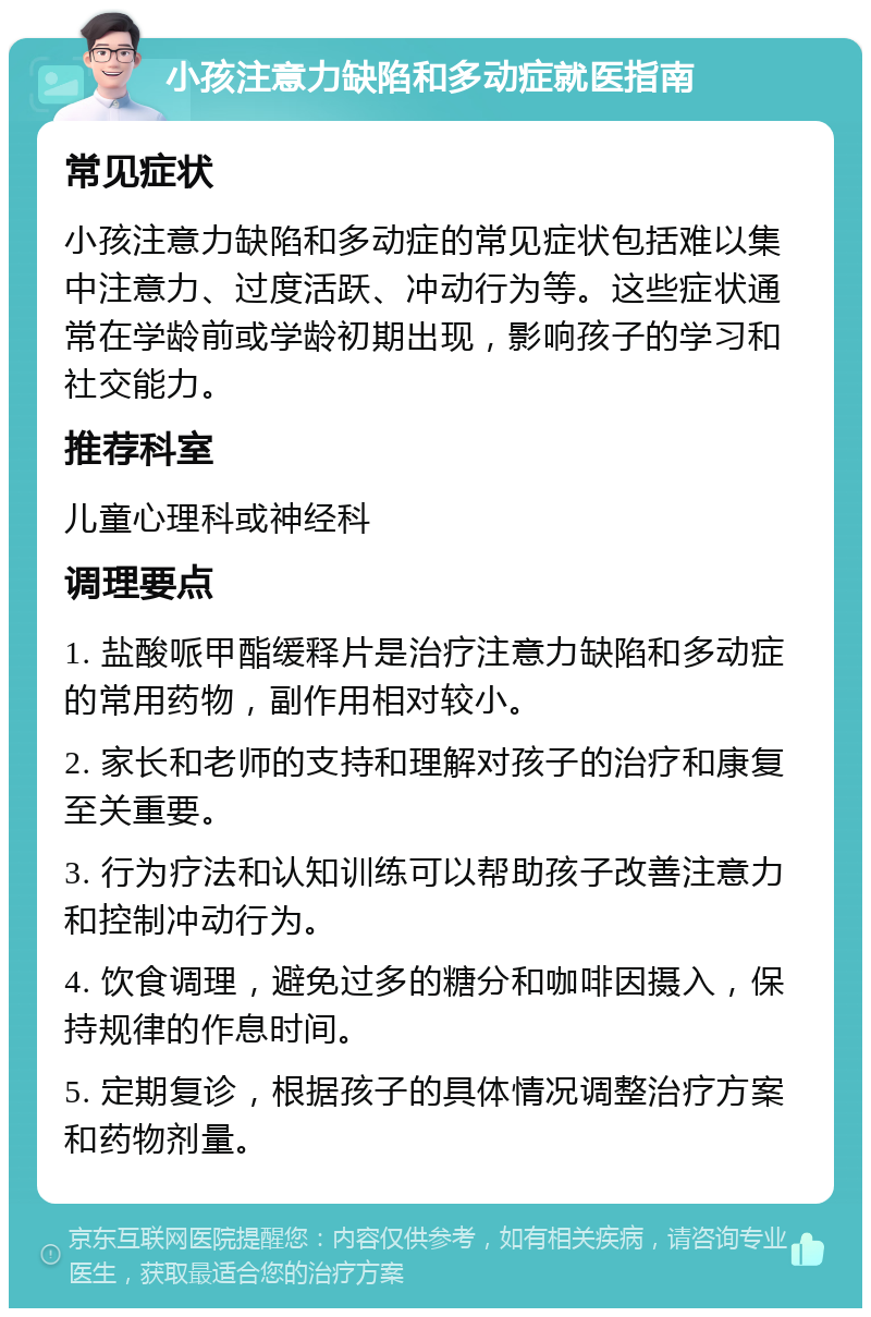 小孩注意力缺陷和多动症就医指南 常见症状 小孩注意力缺陷和多动症的常见症状包括难以集中注意力、过度活跃、冲动行为等。这些症状通常在学龄前或学龄初期出现，影响孩子的学习和社交能力。 推荐科室 儿童心理科或神经科 调理要点 1. 盐酸哌甲酯缓释片是治疗注意力缺陷和多动症的常用药物，副作用相对较小。 2. 家长和老师的支持和理解对孩子的治疗和康复至关重要。 3. 行为疗法和认知训练可以帮助孩子改善注意力和控制冲动行为。 4. 饮食调理，避免过多的糖分和咖啡因摄入，保持规律的作息时间。 5. 定期复诊，根据孩子的具体情况调整治疗方案和药物剂量。