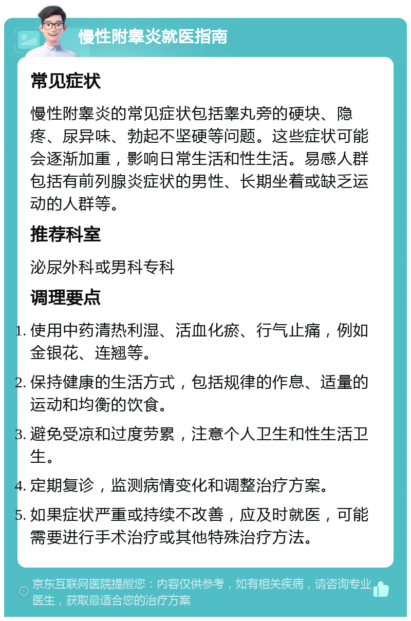 慢性附睾炎就医指南 常见症状 慢性附睾炎的常见症状包括睾丸旁的硬块、隐疼、尿异味、勃起不坚硬等问题。这些症状可能会逐渐加重，影响日常生活和性生活。易感人群包括有前列腺炎症状的男性、长期坐着或缺乏运动的人群等。 推荐科室 泌尿外科或男科专科 调理要点 使用中药清热利湿、活血化瘀、行气止痛，例如金银花、连翘等。 保持健康的生活方式，包括规律的作息、适量的运动和均衡的饮食。 避免受凉和过度劳累，注意个人卫生和性生活卫生。 定期复诊，监测病情变化和调整治疗方案。 如果症状严重或持续不改善，应及时就医，可能需要进行手术治疗或其他特殊治疗方法。