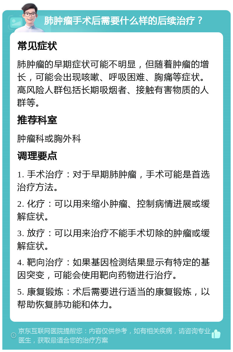 肺肿瘤手术后需要什么样的后续治疗？ 常见症状 肺肿瘤的早期症状可能不明显，但随着肿瘤的增长，可能会出现咳嗽、呼吸困难、胸痛等症状。高风险人群包括长期吸烟者、接触有害物质的人群等。 推荐科室 肿瘤科或胸外科 调理要点 1. 手术治疗：对于早期肺肿瘤，手术可能是首选治疗方法。 2. 化疗：可以用来缩小肿瘤、控制病情进展或缓解症状。 3. 放疗：可以用来治疗不能手术切除的肿瘤或缓解症状。 4. 靶向治疗：如果基因检测结果显示有特定的基因突变，可能会使用靶向药物进行治疗。 5. 康复锻炼：术后需要进行适当的康复锻炼，以帮助恢复肺功能和体力。