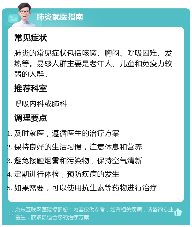 肺炎就医指南 常见症状 肺炎的常见症状包括咳嗽、胸闷、呼吸困难、发热等。易感人群主要是老年人、儿童和免疫力较弱的人群。 推荐科室 呼吸内科或肺科 调理要点 及时就医，遵循医生的治疗方案 保持良好的生活习惯，注意休息和营养 避免接触烟雾和污染物，保持空气清新 定期进行体检，预防疾病的发生 如果需要，可以使用抗生素等药物进行治疗