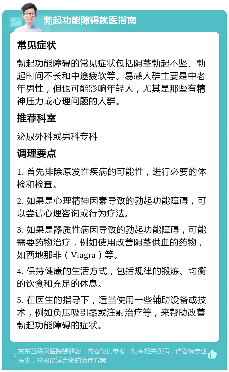 勃起功能障碍就医指南 常见症状 勃起功能障碍的常见症状包括阴茎勃起不坚、勃起时间不长和中途疲软等。易感人群主要是中老年男性，但也可能影响年轻人，尤其是那些有精神压力或心理问题的人群。 推荐科室 泌尿外科或男科专科 调理要点 1. 首先排除原发性疾病的可能性，进行必要的体检和检查。 2. 如果是心理精神因素导致的勃起功能障碍，可以尝试心理咨询或行为疗法。 3. 如果是器质性病因导致的勃起功能障碍，可能需要药物治疗，例如使用改善阴茎供血的药物，如西地那非（Viagra）等。 4. 保持健康的生活方式，包括规律的锻炼、均衡的饮食和充足的休息。 5. 在医生的指导下，适当使用一些辅助设备或技术，例如负压吸引器或注射治疗等，来帮助改善勃起功能障碍的症状。