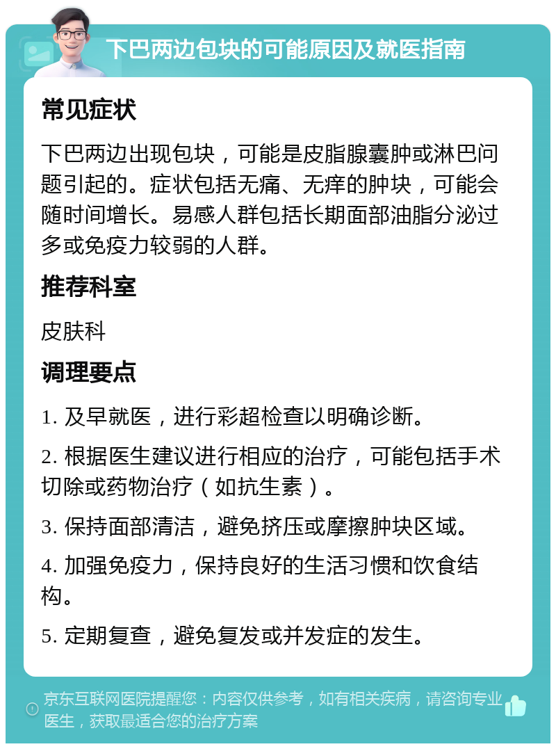 下巴两边包块的可能原因及就医指南 常见症状 下巴两边出现包块，可能是皮脂腺囊肿或淋巴问题引起的。症状包括无痛、无痒的肿块，可能会随时间增长。易感人群包括长期面部油脂分泌过多或免疫力较弱的人群。 推荐科室 皮肤科 调理要点 1. 及早就医，进行彩超检查以明确诊断。 2. 根据医生建议进行相应的治疗，可能包括手术切除或药物治疗（如抗生素）。 3. 保持面部清洁，避免挤压或摩擦肿块区域。 4. 加强免疫力，保持良好的生活习惯和饮食结构。 5. 定期复查，避免复发或并发症的发生。