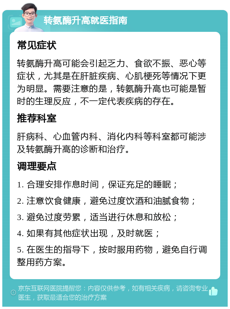 转氨酶升高就医指南 常见症状 转氨酶升高可能会引起乏力、食欲不振、恶心等症状，尤其是在肝脏疾病、心肌梗死等情况下更为明显。需要注意的是，转氨酶升高也可能是暂时的生理反应，不一定代表疾病的存在。 推荐科室 肝病科、心血管内科、消化内科等科室都可能涉及转氨酶升高的诊断和治疗。 调理要点 1. 合理安排作息时间，保证充足的睡眠； 2. 注意饮食健康，避免过度饮酒和油腻食物； 3. 避免过度劳累，适当进行休息和放松； 4. 如果有其他症状出现，及时就医； 5. 在医生的指导下，按时服用药物，避免自行调整用药方案。