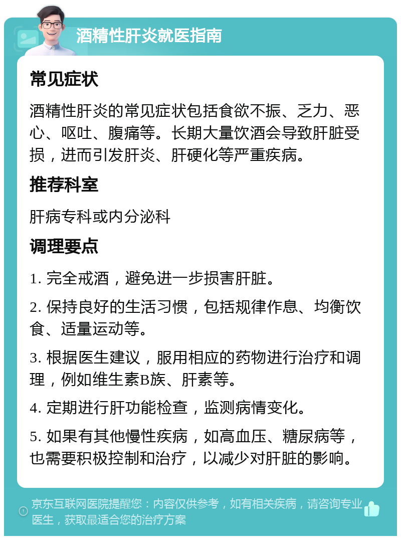 酒精性肝炎就医指南 常见症状 酒精性肝炎的常见症状包括食欲不振、乏力、恶心、呕吐、腹痛等。长期大量饮酒会导致肝脏受损，进而引发肝炎、肝硬化等严重疾病。 推荐科室 肝病专科或内分泌科 调理要点 1. 完全戒酒，避免进一步损害肝脏。 2. 保持良好的生活习惯，包括规律作息、均衡饮食、适量运动等。 3. 根据医生建议，服用相应的药物进行治疗和调理，例如维生素B族、肝素等。 4. 定期进行肝功能检查，监测病情变化。 5. 如果有其他慢性疾病，如高血压、糖尿病等，也需要积极控制和治疗，以减少对肝脏的影响。