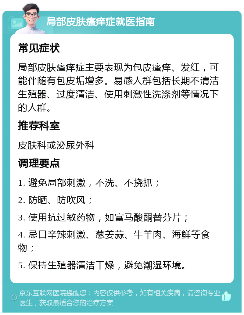 局部皮肤瘙痒症就医指南 常见症状 局部皮肤瘙痒症主要表现为包皮瘙痒、发红，可能伴随有包皮垢增多。易感人群包括长期不清洁生殖器、过度清洁、使用刺激性洗涤剂等情况下的人群。 推荐科室 皮肤科或泌尿外科 调理要点 1. 避免局部刺激，不洗、不挠抓； 2. 防晒、防吹风； 3. 使用抗过敏药物，如富马酸酮替芬片； 4. 忌口辛辣刺激、葱姜蒜、牛羊肉、海鲜等食物； 5. 保持生殖器清洁干燥，避免潮湿环境。