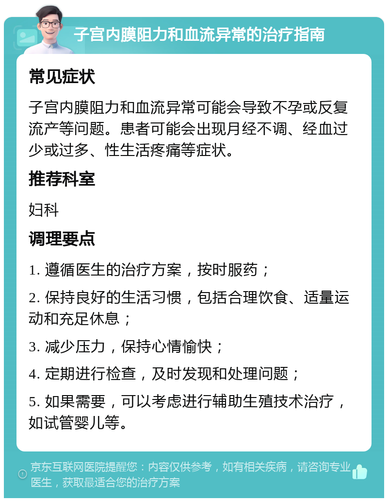 子宫内膜阻力和血流异常的治疗指南 常见症状 子宫内膜阻力和血流异常可能会导致不孕或反复流产等问题。患者可能会出现月经不调、经血过少或过多、性生活疼痛等症状。 推荐科室 妇科 调理要点 1. 遵循医生的治疗方案，按时服药； 2. 保持良好的生活习惯，包括合理饮食、适量运动和充足休息； 3. 减少压力，保持心情愉快； 4. 定期进行检查，及时发现和处理问题； 5. 如果需要，可以考虑进行辅助生殖技术治疗，如试管婴儿等。