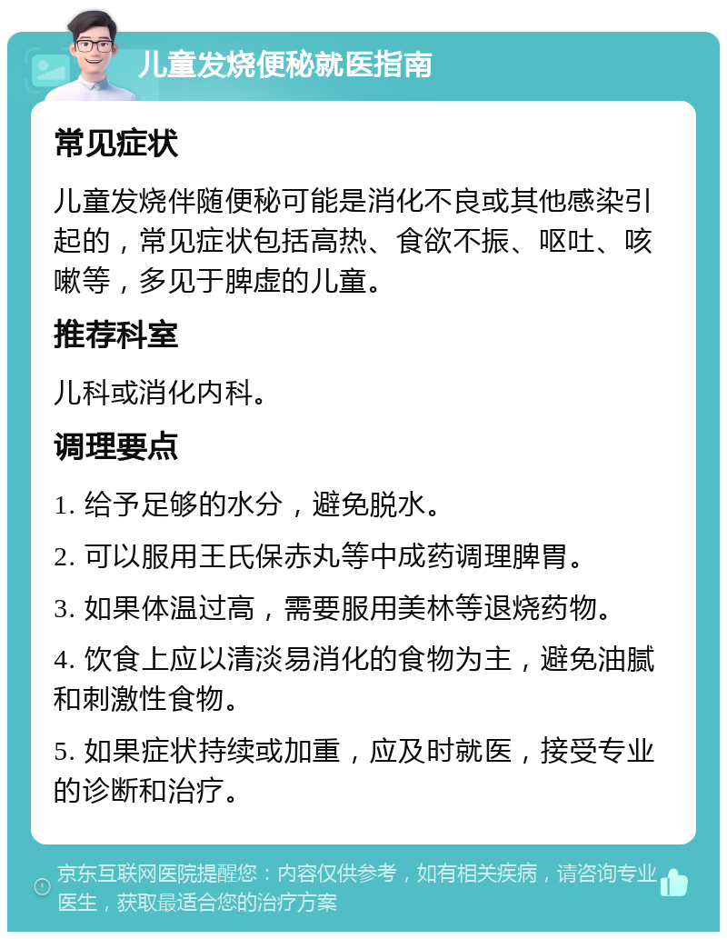 儿童发烧便秘就医指南 常见症状 儿童发烧伴随便秘可能是消化不良或其他感染引起的，常见症状包括高热、食欲不振、呕吐、咳嗽等，多见于脾虚的儿童。 推荐科室 儿科或消化内科。 调理要点 1. 给予足够的水分，避免脱水。 2. 可以服用王氏保赤丸等中成药调理脾胃。 3. 如果体温过高，需要服用美林等退烧药物。 4. 饮食上应以清淡易消化的食物为主，避免油腻和刺激性食物。 5. 如果症状持续或加重，应及时就医，接受专业的诊断和治疗。