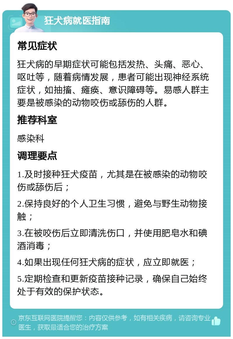 狂犬病就医指南 常见症状 狂犬病的早期症状可能包括发热、头痛、恶心、呕吐等，随着病情发展，患者可能出现神经系统症状，如抽搐、瘫痪、意识障碍等。易感人群主要是被感染的动物咬伤或舔伤的人群。 推荐科室 感染科 调理要点 1.及时接种狂犬疫苗，尤其是在被感染的动物咬伤或舔伤后； 2.保持良好的个人卫生习惯，避免与野生动物接触； 3.在被咬伤后立即清洗伤口，并使用肥皂水和碘酒消毒； 4.如果出现任何狂犬病的症状，应立即就医； 5.定期检查和更新疫苗接种记录，确保自己始终处于有效的保护状态。