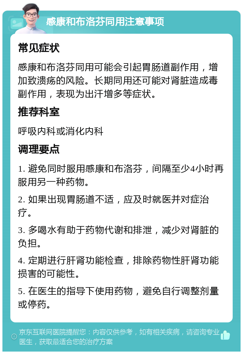 感康和布洛芬同用注意事项 常见症状 感康和布洛芬同用可能会引起胃肠道副作用，增加致溃疡的风险。长期同用还可能对肾脏造成毒副作用，表现为出汗增多等症状。 推荐科室 呼吸内科或消化内科 调理要点 1. 避免同时服用感康和布洛芬，间隔至少4小时再服用另一种药物。 2. 如果出现胃肠道不适，应及时就医并对症治疗。 3. 多喝水有助于药物代谢和排泄，减少对肾脏的负担。 4. 定期进行肝肾功能检查，排除药物性肝肾功能损害的可能性。 5. 在医生的指导下使用药物，避免自行调整剂量或停药。