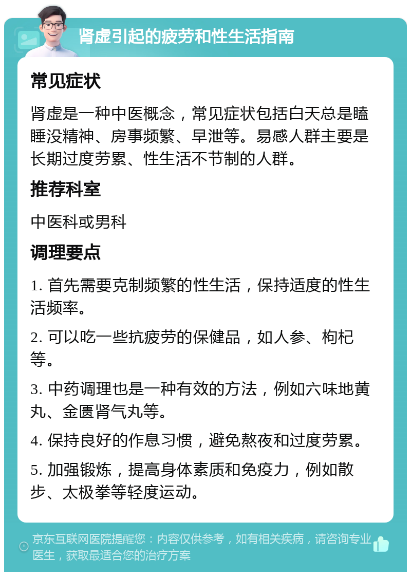 肾虚引起的疲劳和性生活指南 常见症状 肾虚是一种中医概念，常见症状包括白天总是瞌睡没精神、房事频繁、早泄等。易感人群主要是长期过度劳累、性生活不节制的人群。 推荐科室 中医科或男科 调理要点 1. 首先需要克制频繁的性生活，保持适度的性生活频率。 2. 可以吃一些抗疲劳的保健品，如人参、枸杞等。 3. 中药调理也是一种有效的方法，例如六味地黄丸、金匮肾气丸等。 4. 保持良好的作息习惯，避免熬夜和过度劳累。 5. 加强锻炼，提高身体素质和免疫力，例如散步、太极拳等轻度运动。