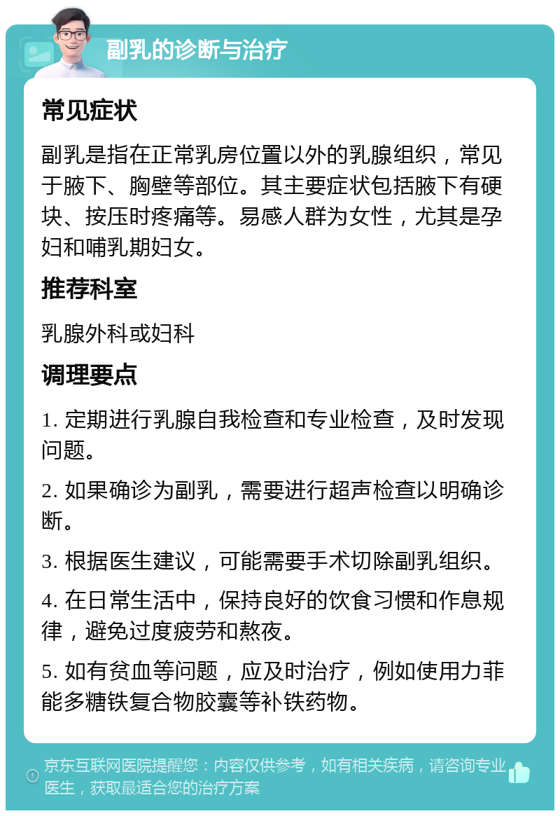 副乳的诊断与治疗 常见症状 副乳是指在正常乳房位置以外的乳腺组织，常见于腋下、胸壁等部位。其主要症状包括腋下有硬块、按压时疼痛等。易感人群为女性，尤其是孕妇和哺乳期妇女。 推荐科室 乳腺外科或妇科 调理要点 1. 定期进行乳腺自我检查和专业检查，及时发现问题。 2. 如果确诊为副乳，需要进行超声检查以明确诊断。 3. 根据医生建议，可能需要手术切除副乳组织。 4. 在日常生活中，保持良好的饮食习惯和作息规律，避免过度疲劳和熬夜。 5. 如有贫血等问题，应及时治疗，例如使用力菲能多糖铁复合物胶囊等补铁药物。