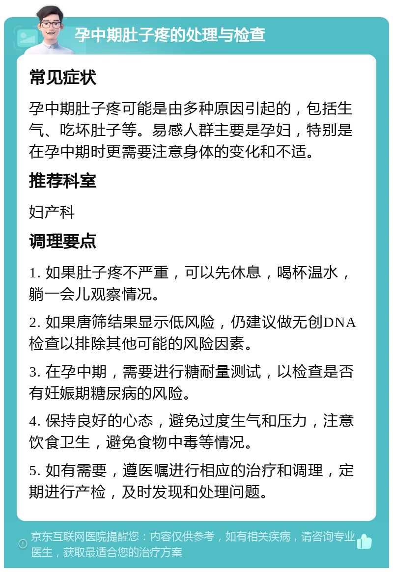 孕中期肚子疼的处理与检查 常见症状 孕中期肚子疼可能是由多种原因引起的，包括生气、吃坏肚子等。易感人群主要是孕妇，特别是在孕中期时更需要注意身体的变化和不适。 推荐科室 妇产科 调理要点 1. 如果肚子疼不严重，可以先休息，喝杯温水，躺一会儿观察情况。 2. 如果唐筛结果显示低风险，仍建议做无创DNA检查以排除其他可能的风险因素。 3. 在孕中期，需要进行糖耐量测试，以检查是否有妊娠期糖尿病的风险。 4. 保持良好的心态，避免过度生气和压力，注意饮食卫生，避免食物中毒等情况。 5. 如有需要，遵医嘱进行相应的治疗和调理，定期进行产检，及时发现和处理问题。