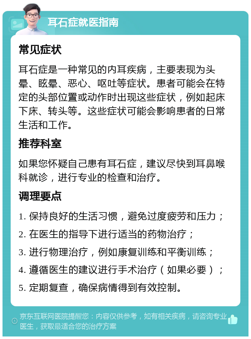 耳石症就医指南 常见症状 耳石症是一种常见的内耳疾病，主要表现为头晕、眩晕、恶心、呕吐等症状。患者可能会在特定的头部位置或动作时出现这些症状，例如起床下床、转头等。这些症状可能会影响患者的日常生活和工作。 推荐科室 如果您怀疑自己患有耳石症，建议尽快到耳鼻喉科就诊，进行专业的检查和治疗。 调理要点 1. 保持良好的生活习惯，避免过度疲劳和压力； 2. 在医生的指导下进行适当的药物治疗； 3. 进行物理治疗，例如康复训练和平衡训练； 4. 遵循医生的建议进行手术治疗（如果必要）； 5. 定期复查，确保病情得到有效控制。