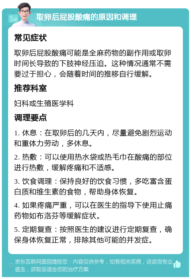 取卵后屁股酸痛的原因和调理 常见症状 取卵后屁股酸痛可能是全麻药物的副作用或取卵时间长导致的下肢神经压迫。这种情况通常不需要过于担心，会随着时间的推移自行缓解。 推荐科室 妇科或生殖医学科 调理要点 1. 休息：在取卵后的几天内，尽量避免剧烈运动和重体力劳动，多休息。 2. 热敷：可以使用热水袋或热毛巾在酸痛的部位进行热敷，缓解疼痛和不适感。 3. 饮食调理：保持良好的饮食习惯，多吃富含蛋白质和维生素的食物，帮助身体恢复。 4. 如果疼痛严重，可以在医生的指导下使用止痛药物如布洛芬等缓解症状。 5. 定期复查：按照医生的建议进行定期复查，确保身体恢复正常，排除其他可能的并发症。