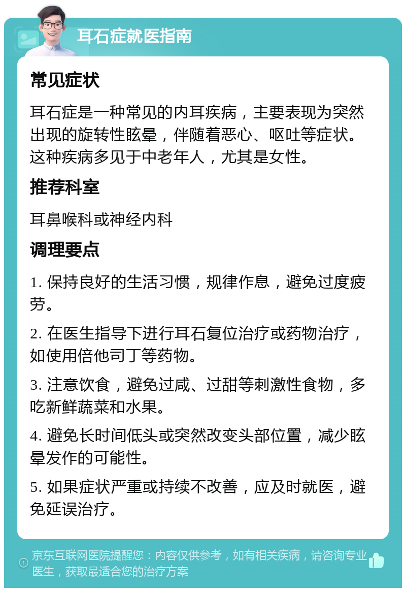 耳石症就医指南 常见症状 耳石症是一种常见的内耳疾病，主要表现为突然出现的旋转性眩晕，伴随着恶心、呕吐等症状。这种疾病多见于中老年人，尤其是女性。 推荐科室 耳鼻喉科或神经内科 调理要点 1. 保持良好的生活习惯，规律作息，避免过度疲劳。 2. 在医生指导下进行耳石复位治疗或药物治疗，如使用倍他司丁等药物。 3. 注意饮食，避免过咸、过甜等刺激性食物，多吃新鲜蔬菜和水果。 4. 避免长时间低头或突然改变头部位置，减少眩晕发作的可能性。 5. 如果症状严重或持续不改善，应及时就医，避免延误治疗。