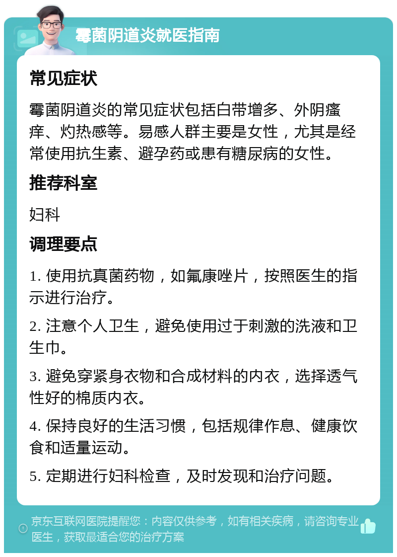 霉菌阴道炎就医指南 常见症状 霉菌阴道炎的常见症状包括白带增多、外阴瘙痒、灼热感等。易感人群主要是女性，尤其是经常使用抗生素、避孕药或患有糖尿病的女性。 推荐科室 妇科 调理要点 1. 使用抗真菌药物，如氟康唑片，按照医生的指示进行治疗。 2. 注意个人卫生，避免使用过于刺激的洗液和卫生巾。 3. 避免穿紧身衣物和合成材料的内衣，选择透气性好的棉质内衣。 4. 保持良好的生活习惯，包括规律作息、健康饮食和适量运动。 5. 定期进行妇科检查，及时发现和治疗问题。