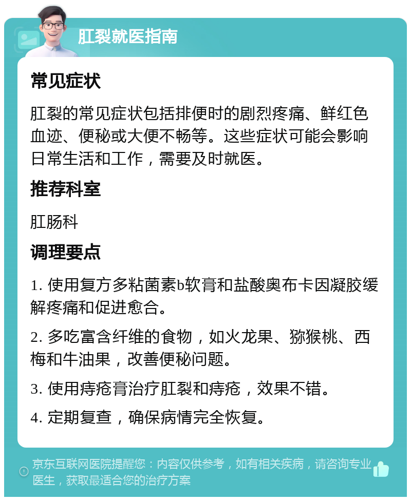 肛裂就医指南 常见症状 肛裂的常见症状包括排便时的剧烈疼痛、鲜红色血迹、便秘或大便不畅等。这些症状可能会影响日常生活和工作，需要及时就医。 推荐科室 肛肠科 调理要点 1. 使用复方多粘菌素b软膏和盐酸奥布卡因凝胶缓解疼痛和促进愈合。 2. 多吃富含纤维的食物，如火龙果、猕猴桃、西梅和牛油果，改善便秘问题。 3. 使用痔疮膏治疗肛裂和痔疮，效果不错。 4. 定期复查，确保病情完全恢复。