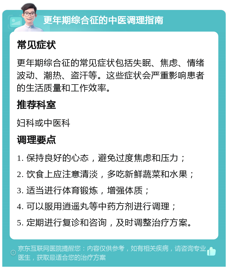 更年期综合征的中医调理指南 常见症状 更年期综合征的常见症状包括失眠、焦虑、情绪波动、潮热、盗汗等。这些症状会严重影响患者的生活质量和工作效率。 推荐科室 妇科或中医科 调理要点 1. 保持良好的心态，避免过度焦虑和压力； 2. 饮食上应注意清淡，多吃新鲜蔬菜和水果； 3. 适当进行体育锻炼，增强体质； 4. 可以服用逍遥丸等中药方剂进行调理； 5. 定期进行复诊和咨询，及时调整治疗方案。